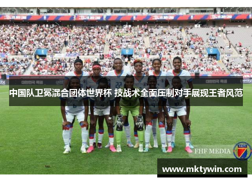 中国队卫冕混合团体世界杯 技战术全面压制对手展现王者风范