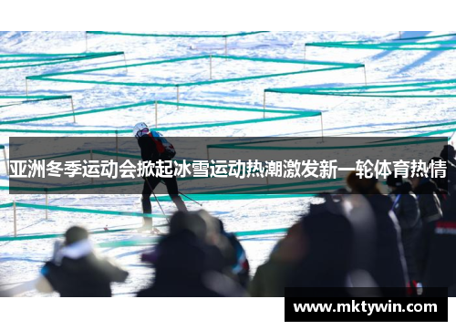 亚洲冬季运动会掀起冰雪运动热潮激发新一轮体育热情
